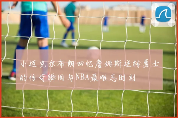 小迈克尔布朗回忆詹姆斯逆转勇士的传奇瞬间与NBA最难忘时刻