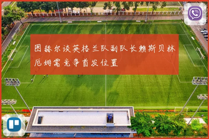 图赫尔谈英格兰队副队长赖斯贝林厄姆需竞争首发位置