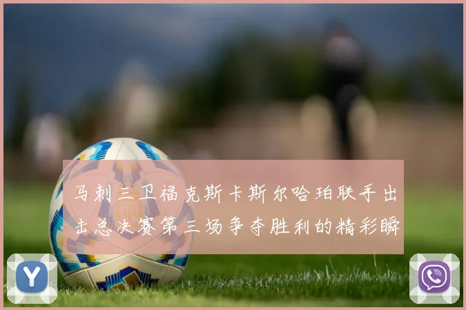 马刺三卫福克斯卡斯尔哈珀联手出击总决赛第三场争夺胜利的精彩瞬间