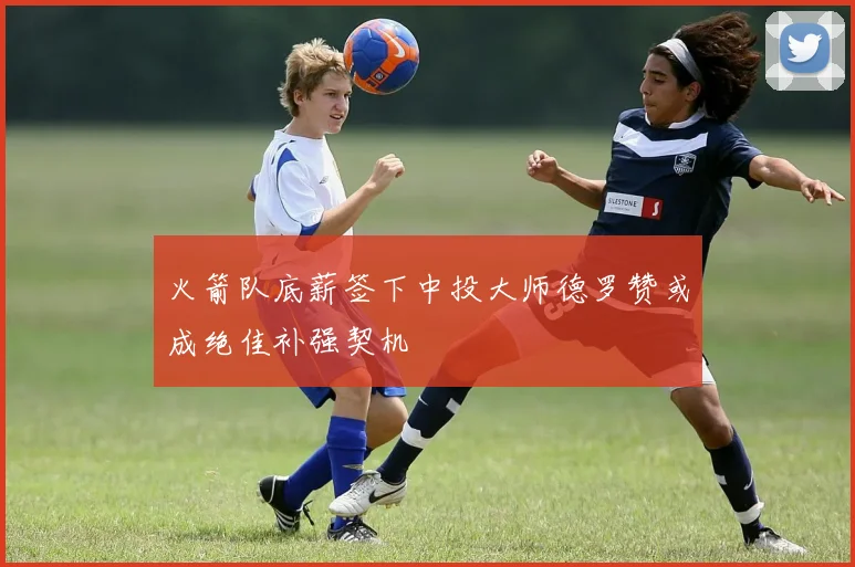 火箭队底薪签下中投大师德罗赞或成绝佳补强契机