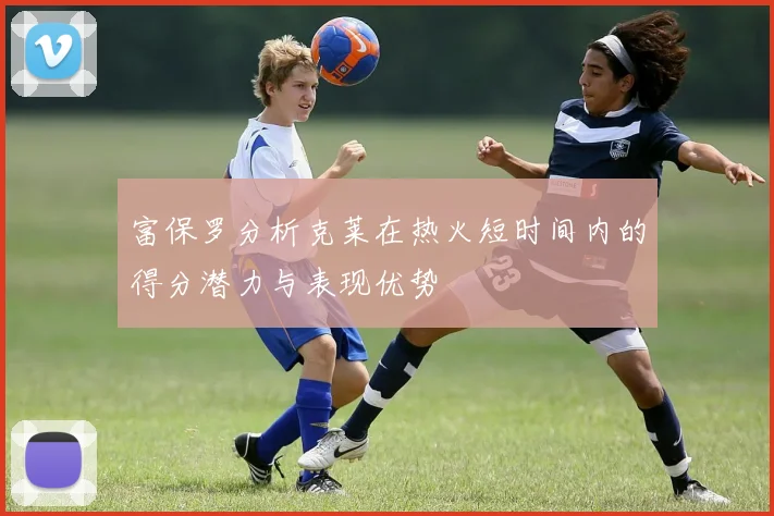 富保罗分析克莱在热火短时间内的得分潜力与表现优势
