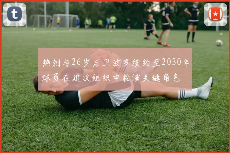 热刺与26岁后卫波罗续约至2030年球员在进攻组织中扮演关键角色