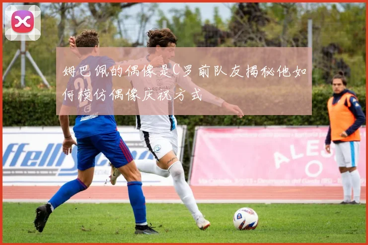 姆巴佩的偶像是C罗前队友揭秘他如何模仿偶像庆祝方式
