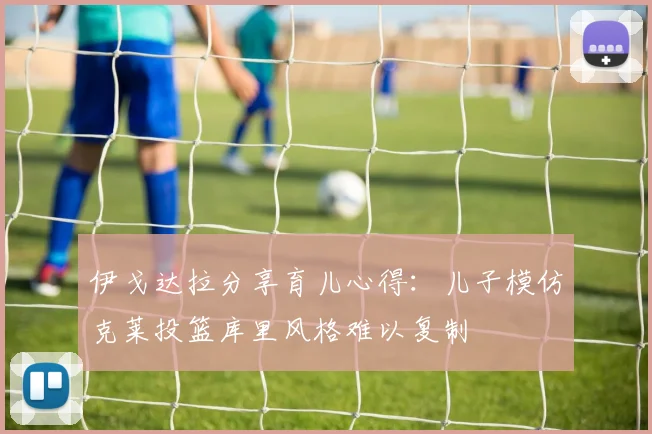 伊戈达拉分享育儿心得：儿子模仿克莱投篮库里风格难以复制