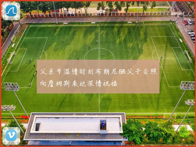 父亲节温情时刻布朗尼晒父子合照向詹姆斯表达深情祝福