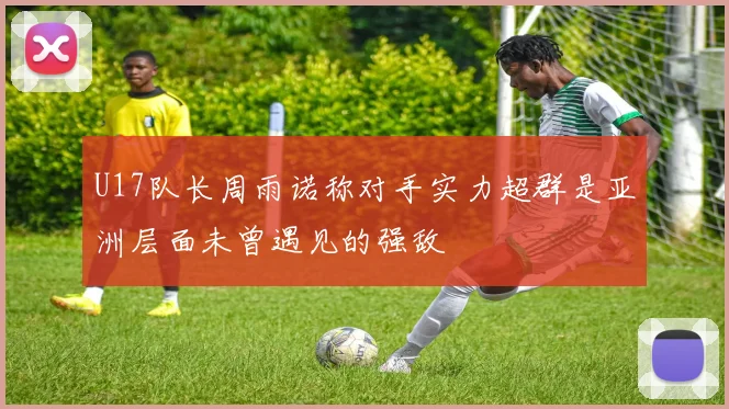 U17队长周雨诺称对手实力超群是亚洲层面未曾遇见的强敌