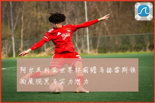 阿尔及利亚世界杯前瞻马赫雷斯领衔展现黑马实力潜力