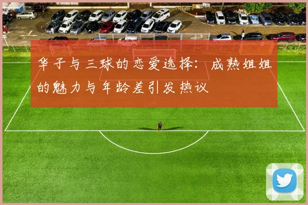 华子与三球的恋爱选择：成熟姐姐的魅力与年龄差引发热议