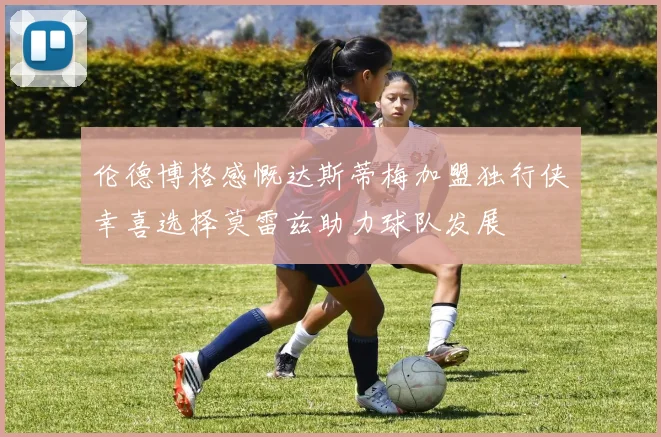 伦德博格感慨达斯蒂梅加盟独行侠幸喜选择莫雷兹助力球队发展